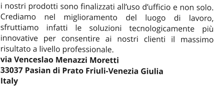 i nostri prodotti sono finalizzati all’uso d’ufficio e non solo. Crediamo nel miglioramento del luogo di lavoro, sfruttiamo infatti le soluzioni tecnologicamente più innovative per consentire ai nostri clienti il massimo risultato a livello professionale. via Venceslao Menazzi Moretti 33037 Pasian di Prato Friuli-Venezia Giulia Italy