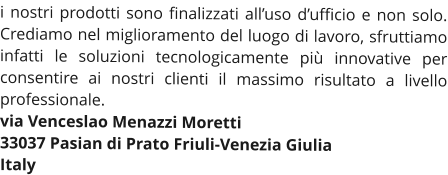 i nostri prodotti sono finalizzati all’uso d’ufficio e non solo. Crediamo nel miglioramento del luogo di lavoro, sfruttiamo infatti le soluzioni tecnologicamente più innovative per consentire ai nostri clienti il massimo risultato a livello professionale. via Venceslao Menazzi Moretti 33037 Pasian di Prato Friuli-Venezia Giulia Italy