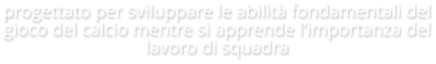 progettato per sviluppare le abilità fondamentali del gioco del calcio mentre si apprende l’importanza del lavoro di squadra