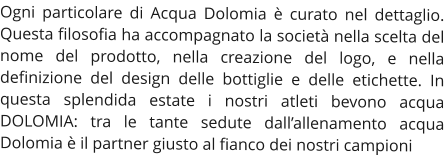 Ogni particolare di Acqua Dolomia è curato nel dettaglio. Questa filosofia ha accompagnato la società nella scelta del nome del prodotto, nella creazione del logo, e nella definizione del design delle bottiglie e delle etichette. In questa splendida estate i nostri atleti bevono acqua DOLOMIA: tra le tante sedute dall’allenamento acqua Dolomia è il partner giusto al fianco dei nostri campioni