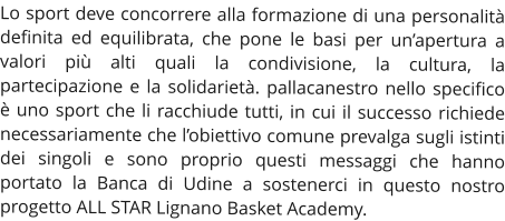 Lo sport deve concorrere alla formazione di una personalità definita ed equilibrata, che pone le basi per un’apertura a valori più alti quali la condivisione, la cultura, la partecipazione e la solidarietà. pallacanestro nello specifico è uno sport che li racchiude tutti, in cui il successo richiede necessariamente che l’obiettivo comune prevalga sugli istinti dei singoli e sono proprio questi messaggi che hanno portato la Banca di Udine a sostenerci in questo nostro progetto ALL STAR Lignano Basket Academy.