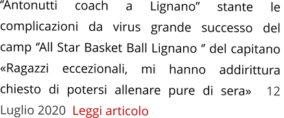 ‘’Antonutti coach a Lignano’’ stante le complicazioni da virus grande successo del  camp ‘’All Star Basket Ball Lignano ‘’ del capitano «Ragazzi eccezionali, mi hanno addirittura chiesto di potersi allenare pure di sera»  12 Luglio 2020  Leggi articolo