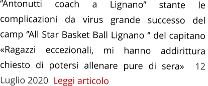 ‘’Antonutti coach a Lignano’’ stante le complicazioni da virus grande successo del  camp ‘’All Star Basket Ball Lignano ‘’ del capitano «Ragazzi eccezionali, mi hanno addirittura chiesto di potersi allenare pure di sera»  12 Luglio 2020  Leggi articolo