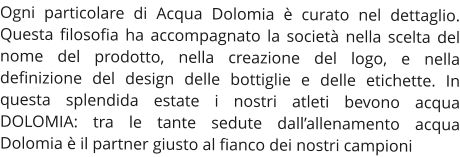 Ogni particolare di Acqua Dolomia è curato nel dettaglio. Questa filosofia ha accompagnato la società nella scelta del nome del prodotto, nella creazione del logo, e nella definizione del design delle bottiglie e delle etichette. In questa splendida estate i nostri atleti bevono acqua DOLOMIA: tra le tante sedute dall’allenamento acqua Dolomia è il partner giusto al fianco dei nostri campioni